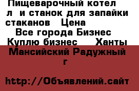 Пищеварочный котел 25 л. и станок для запайки стаканов › Цена ­ 250 000 - Все города Бизнес » Куплю бизнес   . Ханты-Мансийский,Радужный г.